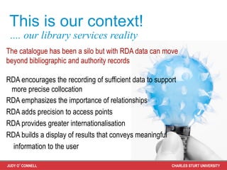 This is our context!
 .... our library services reality
The catalogue has been a silo but with RDA data can move
beyond bibliographic and authority records

RDA encourages the recording of sufficient data to support
 more precise collocation
RDA emphasizes the importance of relationships
RDA adds precision to access points
RDA provides greater internationalisation
RDA builds a display of results that conveys meaningful
  information to the user

JUDY O’CONNELL                                          CHARLES STURT UNIVERSITY
 