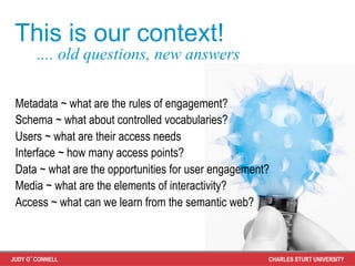 This is our context!
       .... old questions, new answers

 Metadata ~ what are the rules of engagement?
 Schema ~ what about controlled vocabularies?
 Users ~ what are their access needs
 Interface ~ how many access points?
 Data ~ what are the opportunities for user engagement?
 Media ~ what are the elements of interactivity?
 Access ~ what can we learn from the semantic web?



JUDY O’CONNELL                                        CHARLES STURT UNIVERSITY
 