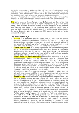 L'objectiu competitiu del joc és incompatible amb la cooperació entre els dos grups, i
això dóna com a resultat uns castells més petits que els que es podrien haver fet
cooperant i sense esbatussar-se. Si en lloc de dir que no hi ha normes, n’haguessin
consensuat algunes, el conflicte s'hauria resolt d'una manera molt diferent.
Amb unes altres actituds personals (noviolentes) haurien pogut ajudar a fer els castells
més alts... es podia haver "desobeït" l'objectiu de "guanyar"? Què hagués passat?

Nus: per a fomentar la confiança mútua. Es fan grups de 8 persones i es
col·loquen en cercle. Es donen les mans i memoritzen el veí que tenen a mà
dreta i a mà esquerra. Es deixen anar de les mans i fan pinya. Cada persona
busca els seus veïns i dóna la mà a aquell que tenia a mà dreta i a esquerra. El
més normal és que es formi un gran embolic i cal desfer-lo sense deixar-se anar
les mans. Quan més gran és el grup, més difícil resulta. També pot provar-se
amb els ulls tancats.

JOCS DE CONFIANÇA
-   Es posen dues persones dempeus (l’una mira a l’altra amb els braços
    estirats cap endavant i les palmes obertes) a certa distància. Es tracta de
    deixar-se caure, controlant la força que has de fer per a sostenir a l’altra (i
    per a que l’altra et sostingui a tu). A mesura que es va practicant et pots
    anar distanciant de l’altra persona per a fer-ho més complicat.
-   Sentir el calor de l’altra: es situen dos jugadors/es (un davant de l’altre) amb
    els ulls tancats i intenten acostar les mans fins a sentir el calor de l’altra però
    sense arribar a tocar-se. Un altre variant seria fer el mateix, igualment amb
    els braços estesos i les palmes de cara a l’altra, però fent que ambdós
    donin 3 voltes sobre el seu eix i es tornin a retrobar.
-   El vent i l’arbre o la canya de bambú: per afavorir la confiança en el grup i
    en un/a mateix i eliminar pors. Fes petits grups (de 5 a 7 persones). Una
    persona, al centre del cercle es deixa balancejar d’una a una altra
    persona, com les branques d’un arbre empeses pel vent. Per fer-ho, s’haurà
    de quedar quieta i rígida al centre i deixar-se empènyer suaument pels seus
    companys. Els companys també l’acullen suaument. És important tornar a
    la persona enmig del centre, a la posició original abans d’obrir-li els ulls. És
    important que cadascú expressi com s’ha sentit.
    Les canyes de bambú tenen unes arrels molt profundes i, malgrat ser molt
    primes, la seva enorme flexibilitat els permet sobreviure a molts huracans, els
    quals, sovint tomben fàcilment a qualsevol roure gran, fort i ample.
-   Aixecar-se junts: primer de dos en dos però es pot anar ampliant fins a 9, Es
    tracta d’asseure posant esquena contra esquena i amb els braços
    entrellaçats per darrera per mirar d’aixecar-se junts. El que pesa més ha de
    fer menys pressió. Una variant més arriscada és posar tots els participants en
    cercle, molt junts, asseient-se un sobre les cames de l’altre. Primer cal
    flexionar i després “deixar-se caure” sobre les cames de l’altra. Si encara
    esteu drets... podeu mirar d’avançar, primer a la dreta, després a
    l’esquerra. És un joc d’afirmació on s’experimenta el plaer d’aixecar-se
    amb la força de l’altra. Augmenta el sentiment de pertinença perquè
    s’està a l’escolta de la força de l’altra mentre que s’afirma la pròpia força.
-   El cotxe i el conductor. Es formen parelles i un és el cotxe i l’altre el
    conductor. El cotxe va amb els ulls tancats i és conduït pel company,
    agafant-lo per les espatlles i intentant no entrar amb la paraula. La persona
    que porta la dinàmica del joc va indicant quan s’engeguen motors, quan
    posem la primera, la segona , la tercera...fins la cinquena marxa, sense
 