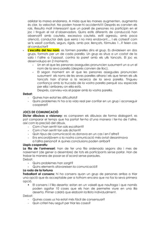 oblidar la marxa endarrera. A mida que les marxes augmenten, augmenta
  és clar, la velocitat. No poden haver-hi accidents!!!! Després es canvien els
  rols. Resulta molt interessant que un parell de persones no participin en el
  joc i tinguin el rol d’observadors. Quins estils diferents de conducció han
  observat? amb cautela, excessiva cautela, estil agressiu, amb poca
  atenció, conductor dels que xerra i no mira endavant.... I els cotxes? com
  se’ls veia? confiats, segurs, rígids, amb por, llençats, fórmules 1...? feien cas
  al conductor?
- L’escolta del teu nom: es formen parelles dins el grup. Es divideixen en dos
  grups, formats per un de cada parella. Un grup es situa a un costat de la
  sala i l’altre a l’oposat, contra la paret amb els ulls tancats. El joc es
  desenvolupa en 2 moments:
      - Un en el que les persones assegudes pronuncien suaument un a un el
          nom de la seva parella (després canvien de lloc).
      - El segon moment en el que les persones assegudes pronuncien
          suaument els noms de les seves parelles alhora i els que tenen els ulls
          tancats han d’anar a la recerca de la seva parella. Tingueu
          confiança amb la trucada de la vostra parella perquè sou especials
          per ella i arribareu on ella està.
          Després, canvieu-vos el paper amb la vostra parella.
Debat:
  - Quines han estat les dificultats?
  - Quins problemes hi ha a la vida real per confiar en un grup i aconseguir
       cooperar?

JOCS DE COMUNICACIÓ
Dictar dibuixos o visionary: es comparen els dibuixos de forma dialogant, es
pot comparar el temps que ha portat fer-ho d’una manera i fer-ho de l’altre,
així com la precisió del dibuix.
    - Com s’han sentit tan sols escoltant?
    - Com s’han sentit tan sols dictant?
    - Quin tipus de comunicació es donava en un cas i en l’altre?
    - Ens encoratjàvem o la nostra comunicació més aviat desanimava
       a l'altra persona? A quines conclusions poden arribar?
Llapis cooperatiu
La fila de l’aniversari: han de fer una fila ordenada segons dia i mes de
naixement (de gener a desembre) de tots els participants sense parlar. Han de
trobar la manera de posar-se d’acord sense paraules.
Debat:
    - Quins problemes han sorgit?
    - Quins elements afavoreixen la comunicació?
La roda de la fortuna
Treballant el consens: hi ha consens quan un grup de persones arriba a triar
una opció que és acceptable per a tothom encara que no fos la seva primera
opció.
     El consens i l’illa deserta: estan en un vaixell que naufraga i que només
        poden agafar 10 coses que els han de permetre viure en una illa
        deserta. Primer caldrà que elaborin la llista individualment.
Debat:
    - Quines coses us ha estat més fàcil de consensuar?
    - Quin criteri heu seguit per triar les coses?
 