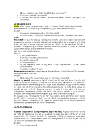 -   Quines coses us ha estat més difícil de consensuar?
   -   Com heu resolt els desacords?
   -   Com heu arribat a un acord? Quins motius teníeu per triar una opció i no
       una altra?

JOCS D’EMOCIONS
El niu: es fan grups de 4 persones i se’ls hi dóna un DinA3, retoladors i un dau.
Han de buscar un objecte (cada persona) que els hi serveixi de fitxa.
Debat:
     - Heu après coses dels nostres companys/es?
     - Us provoquen a tots/es els mateixos sentiments les mateixes situacions?
Si fos
El cabdell Fes que tot el grup s’assegui en cercle. Llança el cabdell conservant
una punta. Mentre el llances, digues una cosa positiva de la persona a la qual
li llances. Mira d’evitar que els alumnes es centrin en les qualitats físiques i,
sobretot, assegura’t que tothom rep una valoració positiva. Qui rep el cabdell
agafa el fil i llença el cabdell fent el mateix.
Així fins a teixir una teranyina.
Debat:
     - Com us heu sentit?
     - Com heu rebut les valoracions?
     - Us ha fet vergonya?
     - Us hi reconeixeu?
     - Us ha agradat que us diguessin coses agradables? Us en diuen
         normalment?
     - Vosaltres en dieu? A qui?
Representem emocions: dóna a un voluntari el nom d’un sentiment i fer que el
representi sense paraules.
Debat:
     - Què podeu fer quan noteu que un company està així?
Afecte no verbal: aquesta activitat et pot ser útil per estimular el sentiment
d’acceptació en el grup. Es tracta que tot el grup expressi a una persona,
successivament, sentiments positius. El joc es fa en silenci. Busca un/a voluntari/
a i tapa-li els ulls amb una bena. Situa’l enmig de l’aula i la resta de la classe en
cercle al seu voltant. Aquests s’aniran acostant i, en silenci, li hauran
d’expressar sentiments positius de forma no verbal (durant 4 o 5 minuts).
Després canvia la persona del mig fins que surtin tots els que vulguin.
En aquest cas, l’avaluació no és tan necessària: pots demanar com s’han
sentit, però la discussió no ajuda perquè dilueix una experiència que és potent
emocionalment. També pots fer l’exercici sense tapar els ulls al protagonista i
fent que els compliments els facin verbalment.

JOCS COOPERATIUS

Cadires cooperatives o pingüins (amb paper de diari). Aquesta activitat li dóna
la volta al tradicional joc de les cadires musicals per convertir-lo en un joc
cooperatiu. En aquesta ocasió, en comptes d’eliminar jugadors, s’eliminen
cadires i cal buscar la manera que tothom estigui enfilat. També es pot utilitzar
un banc en comptes de cadires.
Debat:
   - Com us heu sentit?
 