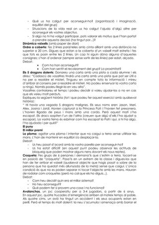 -     Què us ha calgut per aconseguir-ho? (organització i imaginació,
         equilibri del grup)
    - Situacions de la vida real on us ha calgut l’ajuda d’algú altre per
         aconseguir els vostres objectius.
    - Si algú no hi ha volgut participar, pots valorar els motius que l’han portat
         a prendre aquesta decisió (ha tingut por...)?
Dinàmica vaixells (amb paper de diari)
Ordre a coberta: fes 2 línies paral·leles amb cinta aïllant amb una distància no
superior a 20 cm. Digues que estan a la coberta d’un vaixell molt estreta i fes
que tots es posin entre les 2 línies. Un cop hi siguin dóna alguna d’aquestes
consignes: s’han d’ordenar (sempre sense sortir de les línies) per edat, alçada.
Debat:
            • Com ho han aconseguit?
            • Com han sentit el recolzament del grup? La proximitat?
Els 5 dragons dolents: Donareu una carta amb una pista a cada alumne i els
direu: “Cadascú de vosaltres tindrà una carta amb una pista que pot ser útil o
no per a resoldre el misteri. Tingueu en compte tota la informació i mireu
d’arribar al consens per a resoldre el misteri. No podeu ensenyar la vostra carta
a ningú. Només podeu llegir-la en veu alta”.
Vosaltres controlareu el temps i podeu decidir si voleu ajudar-los o no en cas
que els veieu molt perduts.
Expliqueu la següent història (tot i que podeu fer aquest exercici amb qualsevol
història):
“ Hi havia una vegada 5 dragons malignes. Els seus noms eren Jason, Meri,
Alex, Joana i Jordi. Havien capturat a la Princesa Pati i l’havien fet presonera.
L’havien lligada de peus i mans amb una corda. Però aquest matí s’ha
escapat. Els dracs sospiten l’un de l’altra (creuen que algú d’ells l’ha ajudat a
escapar). La vostra feina és esbrinar com ha escapat la Pati i qui, si hi ha algú,
l’ha ajudada i per què?”
El puny
El millor premi
La ploma: agafar una ploma i intentar que no caigui a terra sense utilitzar les
mans. L’han de mantenir en equilibri i/o desplaçar-la.
Debat:
    - Us heu posat d’acord amb la vostra parella per aconseguir-ho?
    - Us ha estat difícil? (en aquest punt podeu observar les actituds de
         bloqueig que poden mostrar alguns nens davant els nous reptes).
Croqueta: Fes grups de 6 persones i demana’ls que s’estirin a terra, tocant-se
en posició de “croqueta”. Posa’ls en un extrem de la classe i digues-los que
han de fer arribar el vaixell (qualsevol objecte que hagis posat a sobre de la
persona que ha quedat més allunyada de la meta) sense que caigui. L’única
condició és que no es poden separar ni tocar l’objecte amb les mans. Hauran
de rodolar com croquetes (però no cal que els ho diguis...).
Debat:
    - Com heu decidit quin era el millor sistema?
    - Ho heu aconseguit?
    - Què podem fer si provem una cosa i no funciona?
Avalanchas. un joc cooperatiu per a 3-4 jugadors, a partir de 6 anys.
En aquest joc, quatre trucades d’emergència arriben al mateix temps al poble.
Als quatre cims, un avió ha tingut un accident i els seus ocupants estan en
perill. Però el temps és molt dolent: la neu s’acumula i amenaça amb barrar el
 