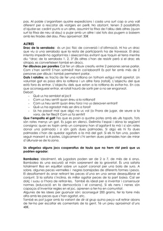 pas. Al poble s’organitzen quatre expedicions i cada una surt cap a una vall
diferent per a rescatar als viatgers en perill. No obstant, tenen 3 possibilitats
d’ajudar-se: cedint punts a un altre, assumint la fitxa de l’allau dels altres (quan
surt la fitxa de neu al dau) o pujar amb un altre i així tots dos pugem o baixem
amb les tirades del dau. Preu aproximat: 30€

ALTRES
Drac de la serralada: és un joc físic de conversió i d’afirmació. Hi ha un drac
que viu a una serralada que la resta de participants ha de travessar. El drac
intenta impedir-ho agafant-los i aixecant-los evitant que toquin el terra mentre
diu “drac de la serralada 1, 2, 3”.Els altres s’han de resistir però si el drac els
atrapa, es converteixen també en dracs.
Fer dibuixos per parelles Cal fer un dibuix creatiu entre 2 persones sense parlar.
Com s’han sentit? S’han sotmès? Han col·laborat? Es pot fer amb més de 2
persones per dibuix i també permetent parlar.
Gats i ratolins: es tracta de fer una rotllana on tothom estigui molt apretat. Un
voluntari gat es posa dins la rotllana i un altre fora (ratolí). L’objectiu del que
està fora és entrar. L’objectiu dels que estan a la rotllana és evitar-ho. En cas
que aconsegueixi entrar, el ratolí haurà de sortir per a no ser enganxat.
Debat:
    - Què us ha semblat el joc?
    - Com us heu sentit quan éreu a la rotllana?
    - Com us heu sentit quan éreu fora i no us deixaven entrar?
    - Què us ha agradat més ser dins o fora?
    - Us ha passat mai que algú no us vol (a l'hora de jugar, de seure a la
       vora, de fer files)? Com us fa sentir?
Que t’empaita el gat! Fes que es posin a quatre potes amb els ulls tapats. Tots
són rates menys un gat. Es juga en silenci. Delimita l’espai i dóna la següent
consigna: quan es topin amb un company han d’agafar-li la mà i si són rates
donar una palmada i si són gats dues palmades. Si algú els hi fa dues
palmades s’han de quedar agafats a la mà del gat. Si els hi fan una, poden
seguir marxant a 4 potes. Lògicament s’hi senten dues palmades han de mirar
d’allunyar-se de la zona.

Us afegeixo alguns jocs cooperatius de taula que no hem vist però que us
podrien agradar:

Bamboleo: Idealment, els jugadors poden ser de 2 a 7, de més de 6 anys.
Bamboleo és una excursió al món sorprenent de la gravetat. És una safata
totalment llisa en equilibri sobre un suport coronat per una bola de suro. A
sobre, algunes peces vermelles i negres barrejades de diferents formes i pesos.
El desafiament és anar retirant les peces d’una en una sense desequilibrar el
conjunt. Si la safata s’inclina, és millor agafar peces de la part baixa. Cal ser
dolç i suau a l’hora de retirar-les. També és ideal per a inventar i consensuar
normes (educació en la democràcia i el consens). Si els nens i nenes són
capaços d’inventar regles en el joc, aprenen a fer-ho en comunitat.
Algunes de les idees per guanyar són: aconseguir 200 grams, fer la torre més
alta amb les peces que s’han agafat, etc.
També es pot jugar amb la variant de dir al grup quina peça vull retirar abans
de fer-ho per escoltar els comentaris de la gent. Té un preu aproximat d’uns
48€.
 