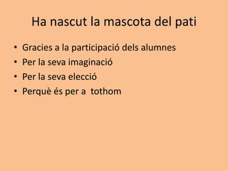 Ha nascut la mascota del pati
• Gracies a la participació dels alumnes
• Per la seva imaginació
• Per la seva elecció
• Perquè és per a tothom
 