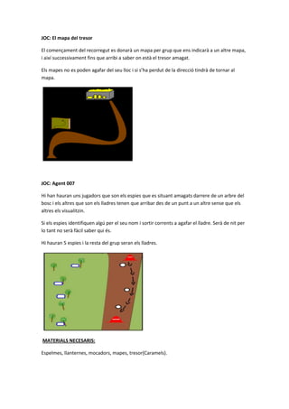 JOC: El mapa del tresor
El començament del recorregut es donarà un mapa per grup que ens indicarà a un altre mapa,
i així successivament fins que arribi a saber on està el tresor amagat.
Els mapes no es poden agafar del seu lloc i si s’ha perdut de la direcció tindrà de tornar al
mapa.
JOC: Agent 007
Hi han hauran uns jugadors que son els espies que es situant amagats darrere de un arbre del
bosc i els altres que son els lladres tenen que arribar des de un punt a un altre sense que els
altres els visualitzin.
Si els espies identifiquen algú per el seu nom i sortir corrents a agafar el lladre. Serà de nit per
lo tant no serà fàcil saber qui és.
Hi hauran 5 espies i la resta del grup seran els lladres.
MATERIALS NECESARIS:
Espelmes, llanternes, mocadors, mapes, tresor(Caramels).
 