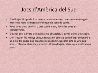 Jocs d’Amèrica del Sud El rellotge: Grups de 5. al centre un alumne amb una corda fent-la girar mentre la resta va botant sense que els toqui la corda. Roba cues: amb un diari o una corda al cul, llevar les coes als companys/es. El cavall cec: Carrera de cavalls amb obstacles. El cavall du els ulls tapats. L’or: Tots en fila menys un que tendrà un objecte petit (l’or) i el donarà a un de la fila sense que els altres se n’adonin. Després dirà or vine cap aquí!, i els altres han d’estar atents i l’han d’agafar abans que arribi al que para. 