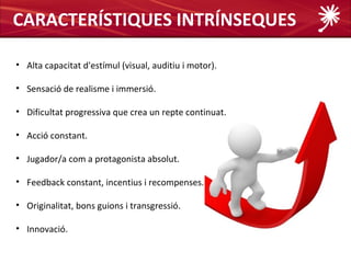 CARACTERÍSTIQUES INTRÍNSEQUES

• Alta capacitat d'estímul (visual, auditiu i motor).

• Sensació de realisme i immersió.

• Dificultat progressiva que crea un repte continuat.

• Acció constant.

• Jugador/a com a protagonista absolut.

• Feedback constant, incentius i recompenses.

• Originalitat, bons guions i transgressió.

• Innovació.
 