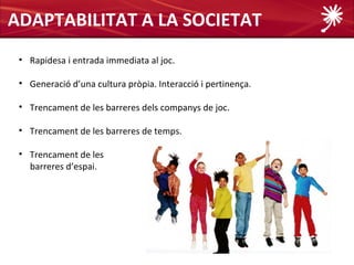 ADAPTABILITAT A LA SOCIETAT
 • Rapidesa i entrada immediata al joc.

 • Generació d’una cultura pròpia. Interacció i pertinença.

 • Trencament de les barreres dels companys de joc.

 • Trencament de les barreres de temps.

 • Trencament de les
   barreres d’espai.
 