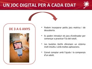 UN JOC DIGITAL PER A CADA EDAT



                  • Podem incorporar petits jocs motrius i de
  DE 3 A 6 ANYS     descoberta.

                  • Es poden introduir els jocs d’ordinador per
                    començar a practicar l’ús del ratolí.

                  • Les tauletes tàctils ofereixen un sistema
                    molt intuïtiu i amb moltes aplicacions.

                  • Convé comptar amb l’ajuda i la companyia
                    d’un adult.
 