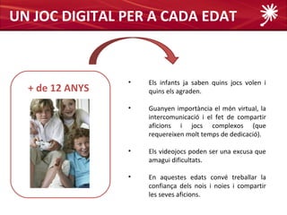 UN JOC DIGITAL PER A CADA EDAT


                 •   Els infants ja saben quins jocs volen i
  + de 12 ANYS       quins els agraden.

                 •   Guanyen importància el món virtual, la
                     intercomunicació i el fet de compartir
                     aficions i jocs complexos (que
                     requereixen molt temps de dedicació).

                 •   Els videojocs poden ser una excusa que
                     amagui dificultats.

                 •   En aquestes edats convé treballar la
                     confiança dels nois i noies i compartir
                     les seves aficions.
 