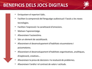 BENEFICIS DELS JOCS DIGITALS
     • Enriqueixen el repertori lúdic.
     • Faciliten la comprensió del llenguatge audiovisual i l'accés a les noves
        tecnologies.
     • Faciliten l'expressió i la canalització d'emocions.
     • Motiven l'aprenentatge.
     • Afavoreixen l'autoestima.
     • Són un element de socialització.
     • Afavoreixen el desenvolupament d'habilitats visuomotores i
        psicomotores.
     • Afavoreixen el desenvolupament d'habilitats organitzatives, analítiques,
        d'exploració, creatives...
     • Afavoreixen la presa de decisions i la resolució de problemes.
     • Afavoreixen l'anàlisi i el contrast de valors i actituds.
 