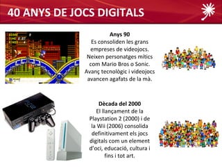 40 ANYS DE JOCS DIGITALS
                       Anys 90
                Es consoliden les grans
               empreses de videojocs.
              Neixen personatges mítics
               com Mario Bros o Sonic.
             Avanç tecnològic i videojocs
              avancen agafats de la mà.



                  Dècada del 2000
                 El llançament de la
              Playstation 2 (2000) i de
               la Wii (2006) consolida
               definitivament els jocs
              digitals com un element
              d’oci, educació, cultura i
                      fins i tot art.
 