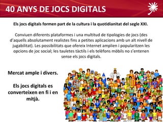 40 ANYS DE JOCS DIGITALS
  Els jocs digitals formen part de la cultura i la quotidianitat del segle XXI.

    Conviuen diferents plataformes i una multitud de tipologies de jocs (des
 d’aquells absolutament realistes fins a petites aplicacions amb un alt nivell de
  jugabilitat). Les possibilitats que ofereix Internet amplien i popularitzen les
   opcions de joc social; les tauletes tàctils i els telèfons mòbils no s’entenen
                                sense els jocs digitals.


Mercat ample i divers.

  Els jocs digitals es
converteixen en fi i en
         mitjà.
 