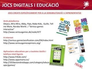 JOCS DIGITALS I EDUCACIÓ
     JOCS CREATS ESPECÍFICAMENT PER A LA SENSIBILITZACIÓ I L’APRENENTATGE


Amb plataforma
Otijocs, Mira Mira, Abby, Pipo, Robo-Kids, Guille, Tell
me More, Naraba World…i “Serious games
interactive”
http://www.seriousgames.dk/node/477

A Internet
http://serious.gameclassification.com/EN/index.html
http://www.seriousgamesopinions.org/


Aplicacions educatives per a tauletes tàctils i
telèfons intel·ligents
http://www.frikids.com/
http://www.appsmama.es/
http://101bestandroidapps.com/category/education/t
opic/games/
 
