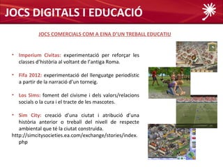JOCS DIGITALS I EDUCACIÓ
            JOCS COMERCIALS COM A EINA D’UN TREBALL EDUCATIU


 • Imperium Civitas: experimentació per reforçar les
   classes d’història al voltant de l’antiga Roma.

 • Fifa 2012: experimentació del llenguatge periodístic
   a partir de la narració d’un torneig.

 • Los Sims: foment del civisme i dels valors/relacions
   socials o la cura i el tracte de les mascotes.

 • Sim City: creació d’una ciutat i atribució d’una
    història anterior o treball del nivell de respecte
    ambiental que té la ciutat construïda.
 http://simcitysocieties.ea.com/exchange/stories/index.
    php
 