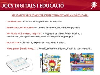 JOCS DIGITALS I EDUCACIÓ
      JOCS DIGITALS PER FOMENTAR L’ENTRETENIMENT AMB VALOR EDUCATIU

 Scribblenauts – L’univers de les paraules i els objectes

 Mario Kart i jocs esportius – L’univers de la competició entre 4 jugadors

 Wii Music, Guitar Hero, Sing Star… – Augment de la sensibilitat musical, la
 coordinació , les figures musicals, l’activitat conjunta en gran grup…

 Jocs U-Draw – Creativitat, experimentació, control tàctil…

 Party games (Mario Party,…) - Relació, sentiment de grup, habilitat, concentració…

 ….
 