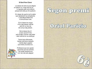 El Sant Pere Claver

  La classe de sisè es pura alegria
on tothom riu i ningú sent la ira.
    I m’agrada estar amb tothom
 perquè amb ells puc fer quelcom.

  En classe de quart jo ja ho sabia
  que ràpidament es complicaria.
       I amb Miquel Martí Pol
         m’emocionava molt.

      En la classe de cinquè
     m’ho vaig passar molt bé
        però en un ras ras
      de curs ja vaig passar.

          De la classe de p-5
         un bon record hi tinc
   amb la Mari Carmen vaig estar
   i ella molt bé em va ensenyar.

       Tenim bons dibuixants,
     també molt bons cantants
        i també algun jugador
      que tindrà una bota d’or.

     Professors que ens ajuden
    i persones que ens animen.
        Per poder perdre la ira
      i dir: bon dia amb alegria!
 