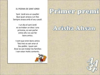 EL POEMA DE SANT JORDI

   Sant Jordi era un cavaller
   Que quan anava a un lloc
Sempre anava amb el seu cavall.

      I un dia el sant Jordi
   es va trobar un drac i una
    princesa, es van parlar
     entre ells i es van fer
           bons amics.

  I com que eren bons amics
     Tots tres es van anar al
      Seu poble. i quan van
 Anar es van trobar les famílies
  I van estar molts contents.
 