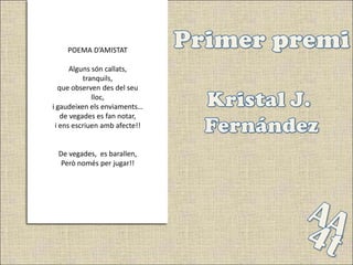 POEMA D’AMISTAT

      Alguns són callats,
          tranquils,
  que observen des del seu
             lloc,
i gaudeixen els enviaments…
   de vegades es fan notar,
 i ens escriuen amb afecte!!


 De vegades, es barallen,
  Però només per jugar!!
 