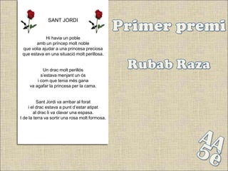 SANT JORDI


             Hi havia un poble
        amb un príncep molt noble
 que volia ajudar a una princesa preciosa
 que estava en una situació molt perillosa.


            Un drac molt perillós
           s’estava menjant un ós
         i com que tenia més gana
     va agafar la princesa per la cama.


          Sant Jordi va arribar al forat
     i el drac estava a punt d’estar atipat
        al drac li va clavar una espasa.
I de la terra va sortir una rosa molt formosa.
 