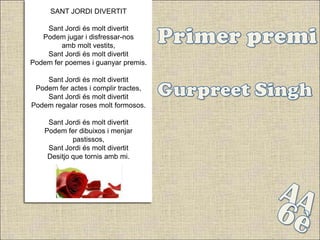 SANT JORDI DIVERTIT

    Sant Jordi és molt divertit
   Podem jugar i disfressar-nos
         amb molt vestits,
    Sant Jordi és molt divertit
Podem fer poemes i guanyar premis.

    Sant Jordi és molt divertit
 Podem fer actes i complir tractes,
    Sant Jordi és molt divertit
Podem regalar roses molt formosos.

     Sant Jordi és molt divertit
    Podem fer dibuixos i menjar
             pastissos,
     Sant Jordi és molt divertit
     Desitjo que tornis amb mi.
 