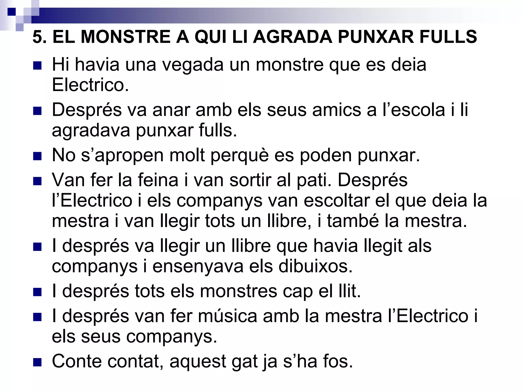 5. EL MONSTRE A QUI LI AGRADA PUNXAR FULLS
 Hi havia una vegada un monstre que es deia
Electrico.
 Després va anar amb els seus amics a l’escola i li
agradava punxar fulls.
 No s’apropen molt perquè es poden punxar.
 Van fer la feina i van sortir al pati. Després
l’Electrico i els companys van escoltar el que deia la
mestra i van llegir tots un llibre, i també la mestra.
 I després va llegir un llibre que havia llegit als
companys i ensenyava els dibuixos.
 I després tots els monstres cap el llit.
 I després van fer música amb la mestra l’Electrico i
els seus companys.
 Conte contat, aquest gat ja s’ha fos.
 
