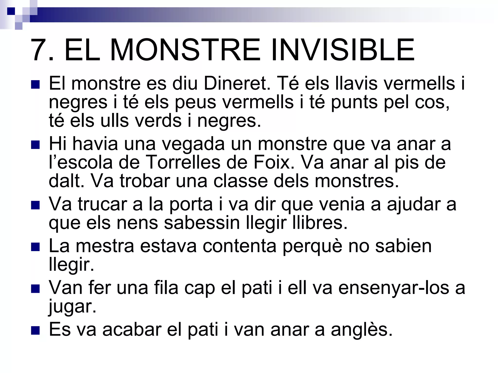 7. EL MONSTRE INVISIBLE
 El monstre es diu Dineret. Té els llavis vermells i
negres i té els peus vermells i té punts pel cos,
té els ulls verds i negres.
 Hi havia una vegada un monstre que va anar a
l’escola de Torrelles de Foix. Va anar al pis de
dalt. Va trobar una classe dels monstres.
 Va trucar a la porta i va dir que venia a ajudar a
que els nens sabessin llegir llibres.
 La mestra estava contenta perquè no sabien
llegir.
 Van fer una fila cap el pati i ell va ensenyar-los a
jugar.
 Es va acabar el pati i van anar a anglès.
 