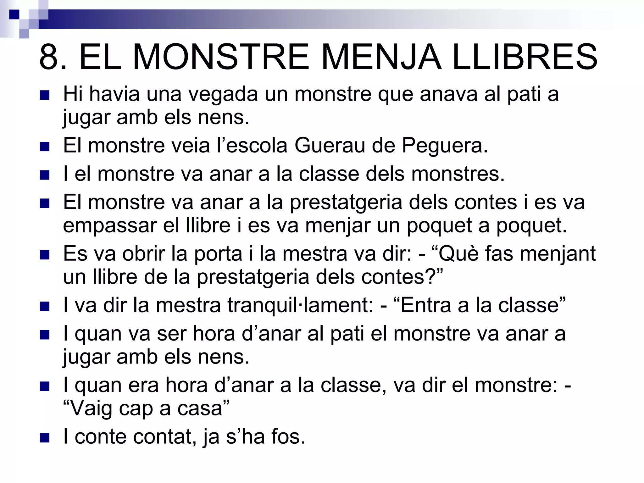 8. EL MONSTRE MENJA LLIBRES
 Hi havia una vegada un monstre que anava al pati a
jugar amb els nens.
 El monstre veia l’escola Guerau de Peguera.
 I el monstre va anar a la classe dels monstres.
 El monstre va anar a la prestatgeria dels contes i es va
empassar el llibre i es va menjar un poquet a poquet.
 Es va obrir la porta i la mestra va dir: - “Què fas menjant
un llibre de la prestatgeria dels contes?”
 I va dir la mestra tranquil·lament: - “Entra a la classe”
 I quan va ser hora d’anar al pati el monstre va anar a
jugar amb els nens.
 I quan era hora d’anar a la classe, va dir el monstre: -
“Vaig cap a casa”
 I conte contat, ja s’ha fos.
 