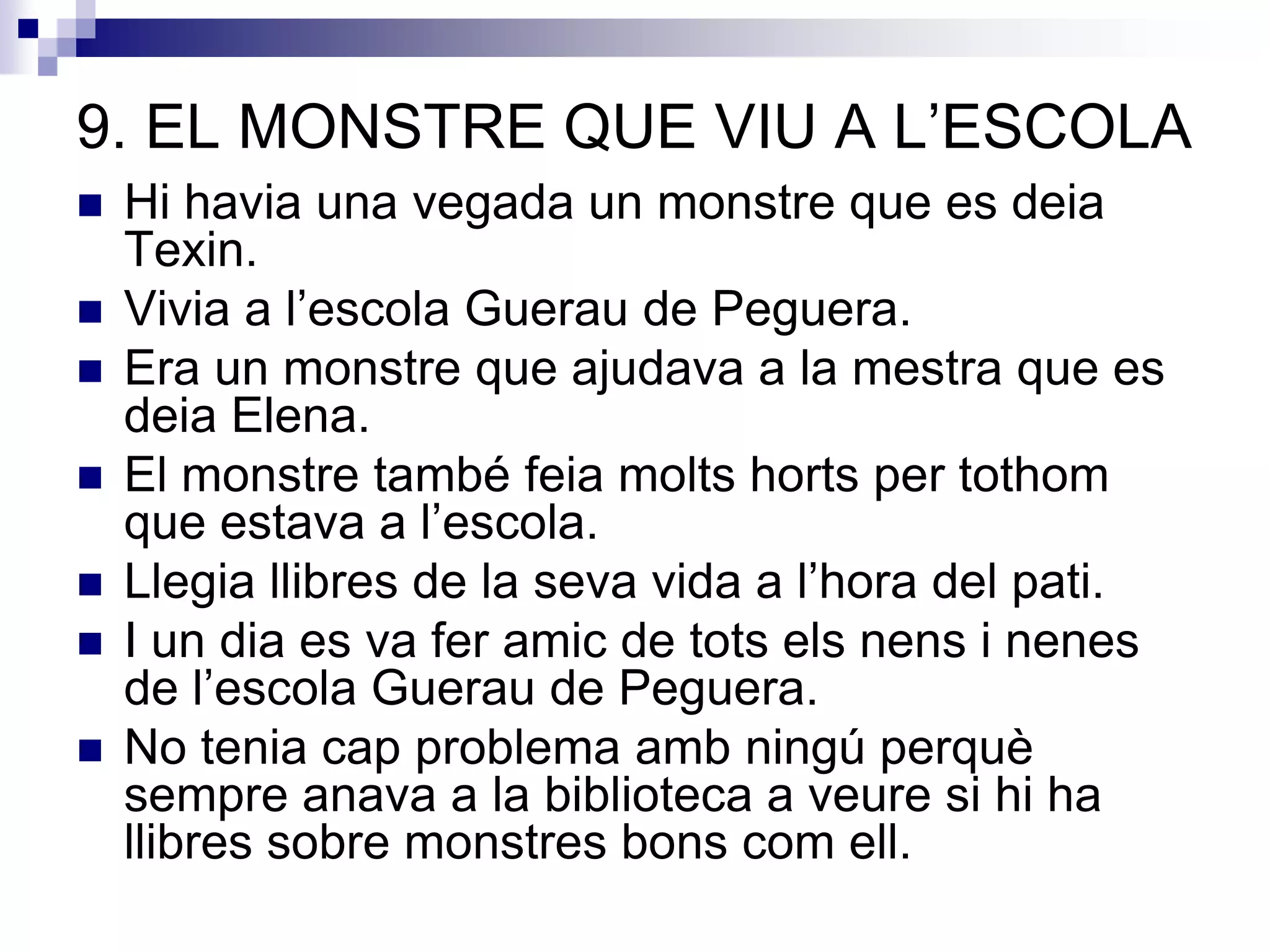 9. EL MONSTRE QUE VIU A L’ESCOLA
 Hi havia una vegada un monstre que es deia
Texin.
 Vivia a l’escola Guerau de Peguera.
 Era un monstre que ajudava a la mestra que es
deia Elena.
 El monstre també feia molts horts per tothom
que estava a l’escola.
 Llegia llibres de la seva vida a l’hora del pati.
 I un dia es va fer amic de tots els nens i nenes
de l’escola Guerau de Peguera.
 No tenia cap problema amb ningú perquè
sempre anava a la biblioteca a veure si hi ha
llibres sobre monstres bons com ell.
 