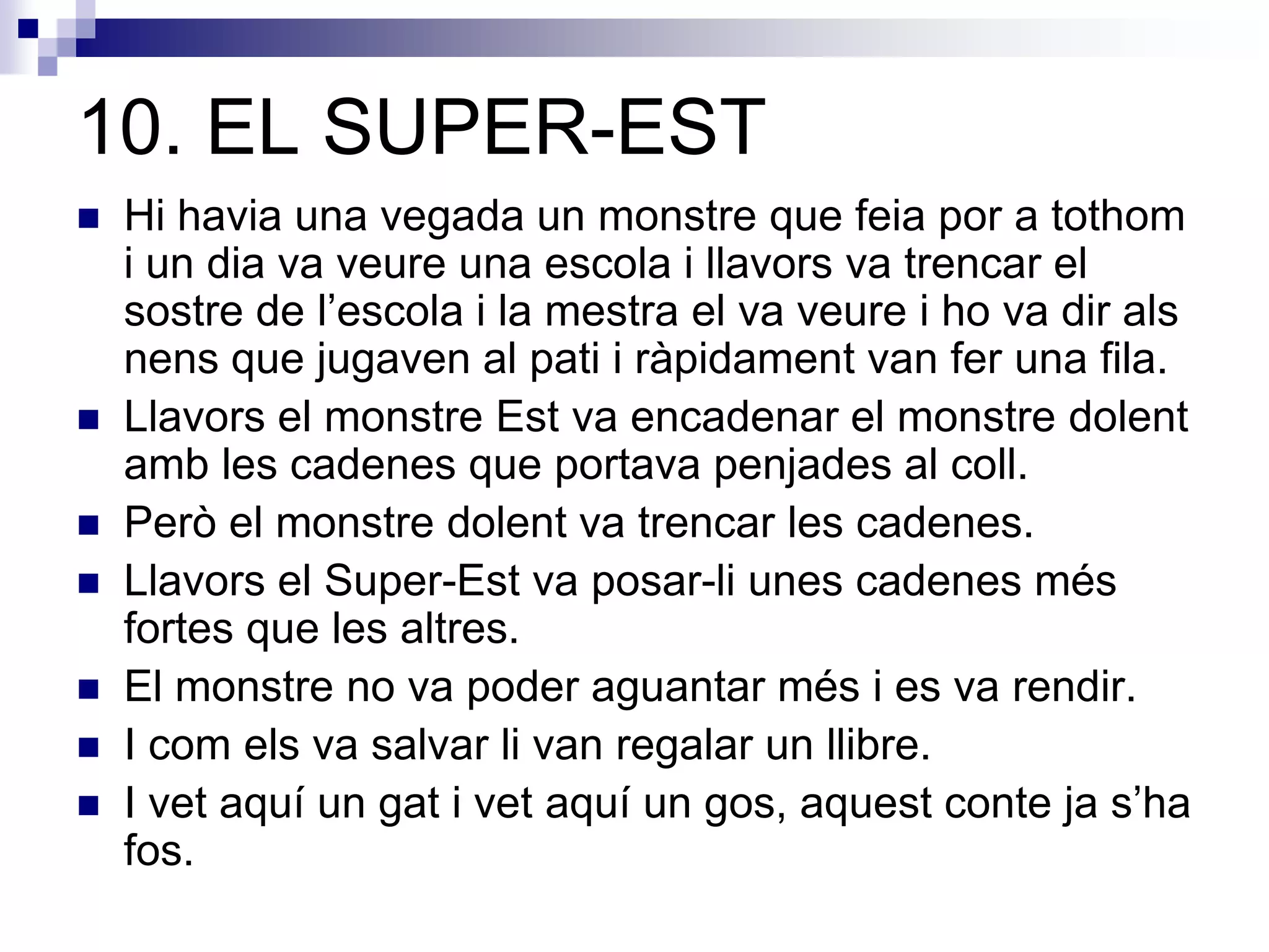 10. EL SUPER-EST
 Hi havia una vegada un monstre que feia por a tothom
i un dia va veure una escola i llavors va trencar el
sostre de l’escola i la mestra el va veure i ho va dir als
nens que jugaven al pati i ràpidament van fer una fila.
 Llavors el monstre Est va encadenar el monstre dolent
amb les cadenes que portava penjades al coll.
 Però el monstre dolent va trencar les cadenes.
 Llavors el Super-Est va posar-li unes cadenes més
fortes que les altres.
 El monstre no va poder aguantar més i es va rendir.
 I com els va salvar li van regalar un llibre.
 I vet aquí un gat i vet aquí un gos, aquest conte ja s’ha
fos.
 