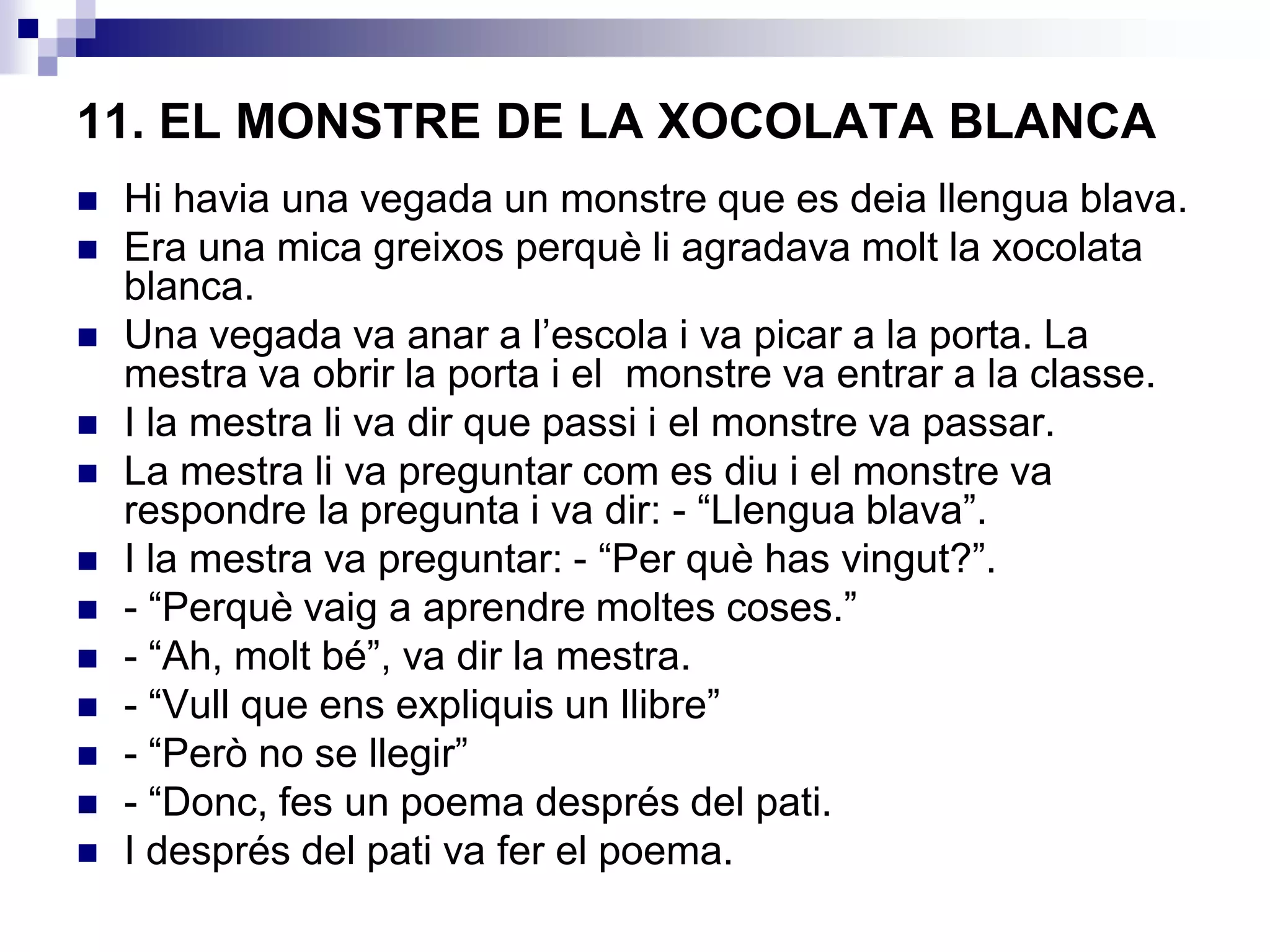11. EL MONSTRE DE LA XOCOLATA BLANCA
 Hi havia una vegada un monstre que es deia llengua blava.
 Era una mica greixos perquè li agradava molt la xocolata
blanca.
 Una vegada va anar a l’escola i va picar a la porta. La
mestra va obrir la porta i el monstre va entrar a la classe.
 I la mestra li va dir que passi i el monstre va passar.
 La mestra li va preguntar com es diu i el monstre va
respondre la pregunta i va dir: - “Llengua blava”.
 I la mestra va preguntar: - “Per què has vingut?”.
 - “Perquè vaig a aprendre moltes coses.”
 - “Ah, molt bé”, va dir la mestra.
 - “Vull que ens expliquis un llibre”
 - “Però no se llegir”
 - “Donc, fes un poema després del pati.
 I després del pati va fer el poema.
 