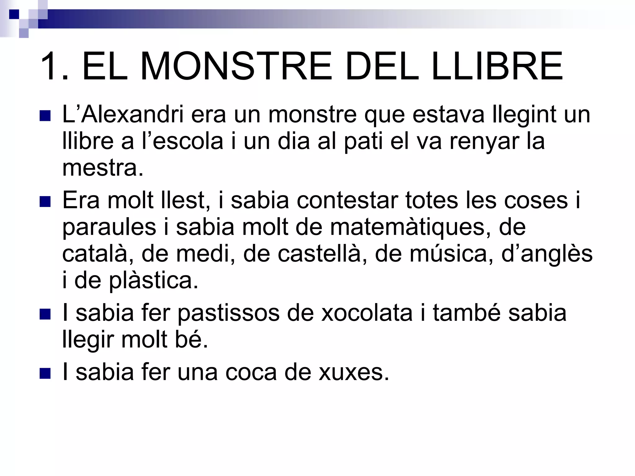 1. EL MONSTRE DEL LLIBRE
 L’Alexandri era un monstre que estava llegint un
llibre a l’escola i un dia al pati el va renyar la
mestra.
 Era molt llest, i sabia contestar totes les coses i
paraules i sabia molt de matemàtiques, de
català, de medi, de castellà, de música, d’anglès
i de plàstica.
 I sabia fer pastissos de xocolata i també sabia
llegir molt bé.
 I sabia fer una coca de xuxes.
 