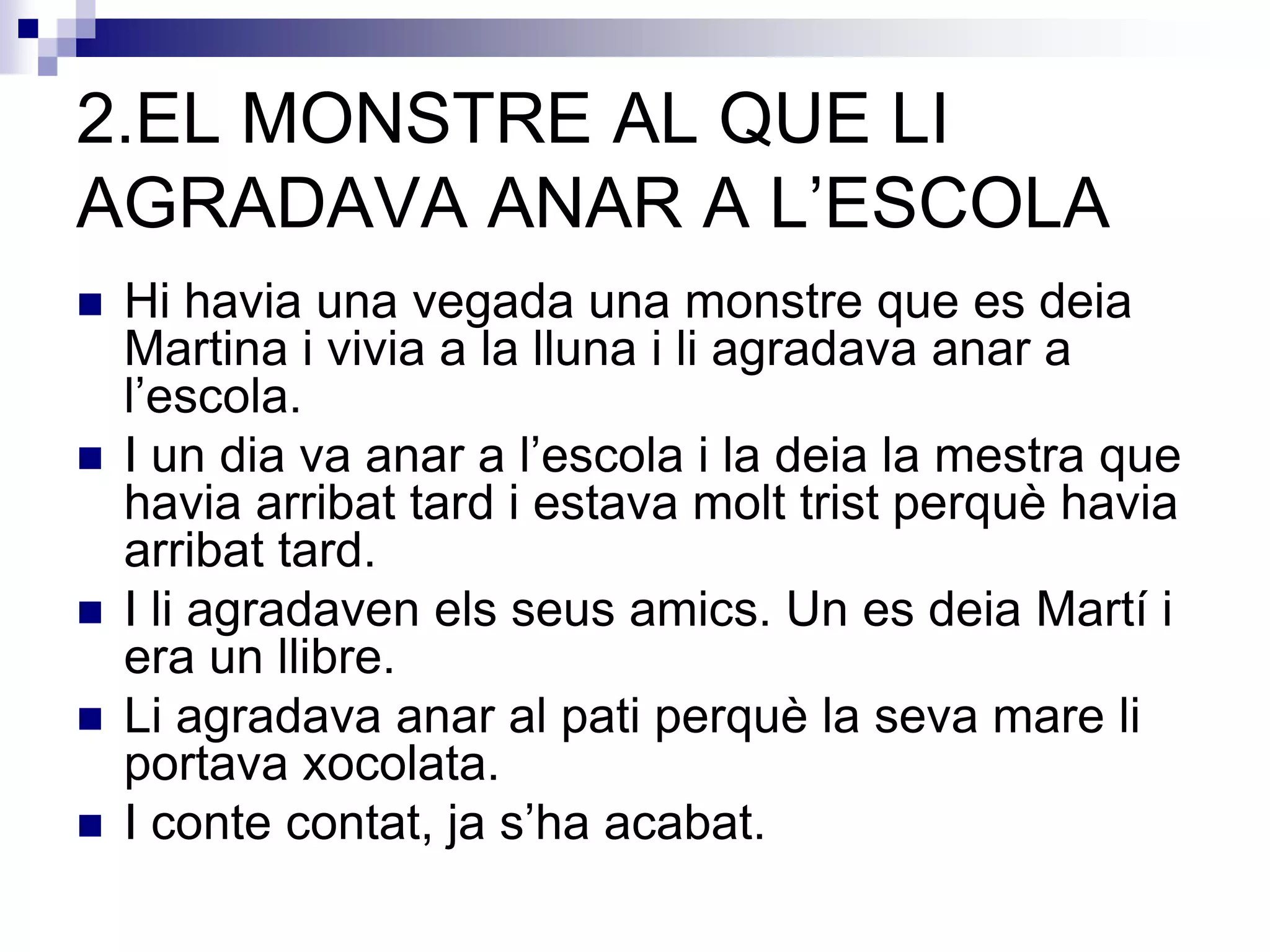 2.EL MONSTRE AL QUE LI
AGRADAVA ANAR A L’ESCOLA
 Hi havia una vegada una monstre que es deia
Martina i vivia a la lluna i li agradava anar a
l’escola.
 I un dia va anar a l’escola i la deia la mestra que
havia arribat tard i estava molt trist perquè havia
arribat tard.
 I li agradaven els seus amics. Un es deia Martí i
era un llibre.
 Li agradava anar al pati perquè la seva mare li
portava xocolata.
 I conte contat, ja s’ha acabat.
 