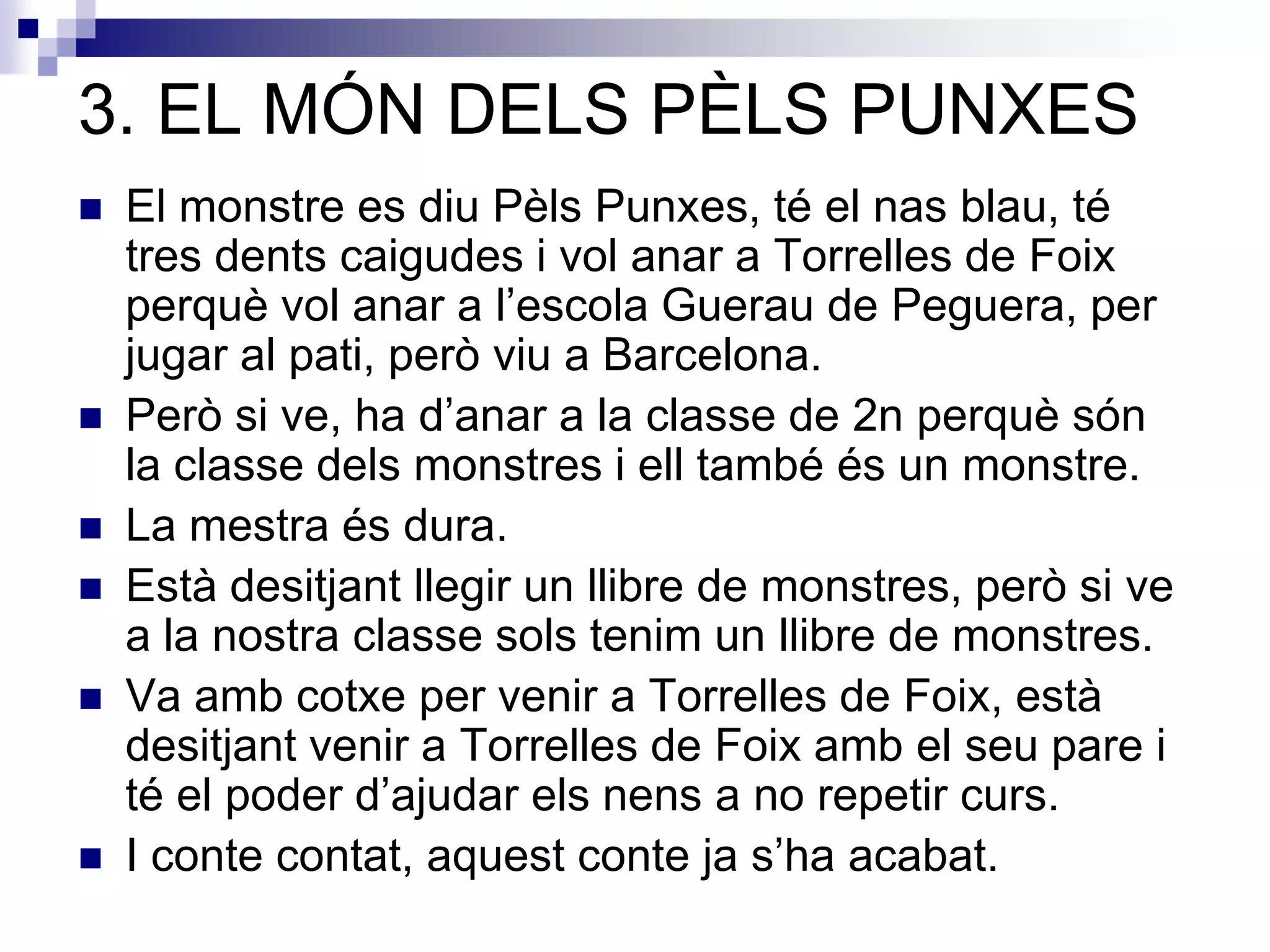 3. EL MÓN DELS PÈLS PUNXES
 El monstre es diu Pèls Punxes, té el nas blau, té
tres dents caigudes i vol anar a Torrelles de Foix
perquè vol anar a l’escola Guerau de Peguera, per
jugar al pati, però viu a Barcelona.
 Però si ve, ha d’anar a la classe de 2n perquè són
la classe dels monstres i ell també és un monstre.
 La mestra és dura.
 Està desitjant llegir un llibre de monstres, però si ve
a la nostra classe sols tenim un llibre de monstres.
 Va amb cotxe per venir a Torrelles de Foix, està
desitjant venir a Torrelles de Foix amb el seu pare i
té el poder d’ajudar els nens a no repetir curs.
 I conte contat, aquest conte ja s’ha acabat.
 