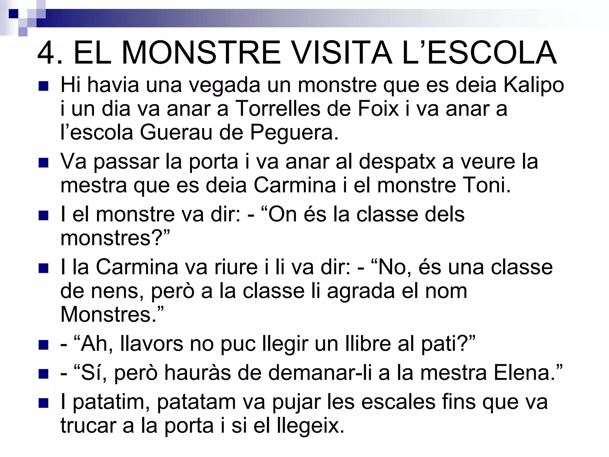 4. EL MONSTRE VISITA L’ESCOLA
 Hi havia una vegada un monstre que es deia Kalipo
i un dia va anar a Torrelles de Foix i va anar a
l’escola Guerau de Peguera.
 Va passar la porta i va anar al despatx a veure la
mestra que es deia Carmina i el monstre Toni.
 I el monstre va dir: - “On és la classe dels
monstres?”
 I la Carmina va riure i li va dir: - “No, és una classe
de nens, però a la classe li agrada el nom
Monstres.”
 - “Ah, llavors no puc llegir un llibre al pati?”
 - “Sí, però hauràs de demanar-li a la mestra Elena.”
 I patatim, patatam va pujar les escales fins que va
trucar a la porta i si el llegeix.
 