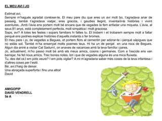 EL MEU AVI I JO
Estimat avi,
Sempre m’hagués agradat conèixer-te. El meu pare diu que eres un avi molt bo, t’agradava anar de
passeig, també t’agradava viatjar, eres graciós, i gaudies llegint, inventant-te històries i vivint
aventures...Amb l’àvia ens portem molt bé encara que de vegades la fem enfadar una miqueta. L’àvia, al
seus 81 anys, està completament perfecta, molt simpàtica i molt graciosa.
Saps, avi? A totes les festes i sopars familiars hi faltes tu. Et trobem i et trobarem sempre molt a faltar
perquè ens podries explicar històries d’aquells instants o fer bromes.
El meu pare i jo, de vegades a Begues, et portem flors al cementiri per adorar-te i perquè sàpigues que
no estàs sol. També m’ha ensenyat molts poemes teus. Hi ha un de penjat en una roca de Begues.
Algun dia aniré a visitar Cal Sadurní, on anaves de vacances amb la teva família i pares.
Jo, actualment, m’ho passo molt bé amb els meus amics, cosins i germanes. Com a l’escola ens van
barrejar, he fet nous amics. Trec bones notes, tot i que de vegades alguna és una mica fluixeta.
Tu, des del ce,l em pots veure? I em pots vigilar? A mi m’agradaria saber més coses de la teva infantesa i
d’altres coses per l’estil.
Bé, avi,t’haig de deixar.
Una abraçada superforta i fins una altra!
David
AMIGOPIP
DAVID VENDRELL
5è A
 