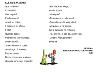 ELS REIS JA VÉNEN
Que ja vénen!
Corre al llit!
Vols regals?
És clar que sí!
Jo vull un cotxe,
3 coixins i, en efecte,
5 llits!
Quantes coses!
Pobrissons, la de càrrega
que hi haurà!
Jo em demano 4 coses,
un rellotge i 3 maletes,
Poques coses!
Doncs correu que ja vénen,
obren la porta i em presento:
-Bon dia, Reis Mags,
em dic Joana,
i els regals?
-Si no dorms no n’hi haurà,
-Doncs llavors hi vaig pitant.
-Mira Àlex, si no dorms,
per a tu regals no hi haurà.
-No, això no, jo sóc bo, ara hi vaig.
-Molt bé, Àlex, jo també.
Bona nit.
PACHEKA
LISANDRA CARNOTA KARABAN
5è B
 