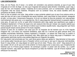 L’AVI CONTACONTES
Hola, em dic Paula, tinc 9 anys i, la veritat, em considero una persona eixerida, ja que el que més
m’agrada en el món és llegir. Jo crec que m’agrada tant perquè cada dimarts i divendres, quan vaig a
casa de l’avi, ell m’explica contes i històries de la seva joventut, com un contacontes. Cada vegada
m’agraden més les seves històries. M’explica com va conèixer l’àvia, les seves baralles amb els
companys de classe, el futbol...
Però un dia va passar una cosa. Vaig arribar a casa contenta sabent que al cap d’una estona aniria a
casa del meu avi per a que m’expliqués les seves històries, però vaig trobar la mare plorant, asseguda
al sofà, i el meu pare li acaronava l’esquena. A mi em va marxar la cara de contenta i em vaig apropar
molt lentament als pares per a no espantar-los. Els hi vaig preguntar tranquil·lament si passava alguna
cosa greu. El pare em va fer un gest difícil d’entendre però vaig captar que significava que pugés a
l’habitació ràpidament. A l’hora de sopar ens vam asseure tots tres per menjar una sopeta calenta que
havia preparat la mare. Jo, per trencar el silenci que inundava aquella taula, vaig preguntar què havia
passat aquell vespre sense pensar-m’ho dues vegades.
Llavors el pare em va explicar una cosa que em va impactar de tal manera que no m’ho hagués
imaginat mai. L’avi tenia una memòria fantàstica, però allò no li serviria de gaire perquè tenia una
malaltia anomenada Alzheimer. Estava ingressat a l’hospital, i jo estava tan trista que no podria ni
imaginar si l’avi ja no em podria reconèixer més. Més ràpid que un llamp vaig pujar a l’habitació i em
vaig quedar adormida mentre unes petites llàgrimes em fregaven les galtes.
Em vaig sentir molt amoïnada per l’avi, però tenia grans idees per ajudar-lo. Vaig demanar al meu pare
si em podia saltar l’escola per anar a l’hospital i ell em va dir que sí, així que hi vaig anar molt decidida.
Quan hi vaig arribar, em vaig alegrar en sentir que ell em deia: “Paula, vine, corre”. Vaig asseure’m al
seu costat i ell em va dir que com el dia anterior no havia pogut anar a casa seva, que m’explicaria les
històries que no m’havia pogut explicar. Va començar a parlar i a posar cara de confós, i jo, a partir
d’aquell moment, vaig saber que hauria d’explicar-li jo totes les històries que ell m’havia explicat per
refrescar-li la memòria.
RÍNXOLS D’OR
ALEJANDRA MORILLA
6è A
 