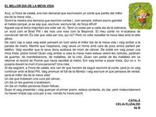 EL MILLOR DIA DE LA MEVA VIDA
Avui, a l’hora de català, ens han demanat que escrivíssim un conte que parlés del millor
dia de la meva vida...
Sovint la mestra ens demana que escrivim contes i, com sempre, tothom escriu gairebé
el mateix perquè, ja se sap que, escriure, escriure bé, és força difícil!
Aquest cop el tema majoritari era voler ser ric. Tenir un cotxe per a cada dia de la setmana,
un xicot com el Brad Pitt i els nois una noia com la Beyoncé. El meu conte no m’acabava de
convèncer del tot. És clar que volia ser rica, qui no? Però no volia ressaltar la meva idea amb la dels
altres.
De camí cap a casa vaig estar pensant en com seria el millor dia de la meva vida i vaig arribar a la
parada de metro. Mentre que l’esperava, vaig veure un home amb cara de pocs amics parlant per
telèfon. Vaig escoltar que la seva dona acabava de morir de càncer. De sobte em vaig posar una
mica trista, pobre home! Quan vaig arribar a casa la meva mare estava veient les notícies, parlaven
de guerres, de manifestacions, de malalties, de la crisi...Quan van parlar de les malalties em va
retornar el record de l’home que havia escoltat al metro. Em vaig tornar a posar trista. Qui no s hi
posaria davant la mort d’una persona? Una més.
Al dia següent, a l’hora de català, ens van dir que havíem de seguir escrivint el conte, però jo no vaig
continuar amb el Brad Pitt. Vaig arrencar el full de la llibreta i vaig escriure el que pensava de veritat,
seria el millor dia de la meva vida!
Un dia que trobessin una cura pel càncer.
Un dia on les guerres s’acabessin.
Un dia on moltes persones fossin felices.
Quan el vaig presentar i vaig guanyar el primer premi, estava contenta, és clar, però malauradament
no havien trobat cap cura per a res, només ho havia escrit.
CATALÀ
CELIA ELIZALDE
6è B
 