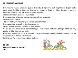LA LÍDIA I ELS MALSONS
Hi havia una vegada una nena que es deia Lídia. Li agradava molt llegir llibres de por. Cada
tarda quan la Lídia arribava de l’escola, es posava a llegir un llibre d’aranyes, zombis,
monstres, bruixes i per això cada nit tenia malsons.
Al matí es trobava cansada i espantada.
Quan va arribar a l’escola les seves amigues li van preguntar:
- Què et passa, Lídia?
- És que he tingut malsons i per això estic desanimada.
Quan va arribar a casa li va dir als seus pares:
- Cada nit tinc malsons i això no m’agrada gens.
Un dia els seus pares la van portar el metge i li va dir que no hauria de llegir llibres de por,
però a la Lídia li agradaven tant...
Finalment aquella nit va parlar amb els protagonistes dels somnis i ella els hi va dir que no
vinguessin més perquè s’espantava.
I així va ser! No va tenir mai més un malson.
SOMNI
PAULA COTACACHI JIMÉNEZ
3r A
 