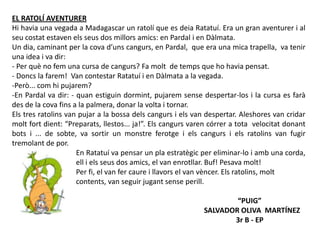 EL RATOLÍ AVENTURER
Hi havia una vegada a Madagascar un ratolí que es deia Ratatuí. Era un gran aventurer i al
seu costat estaven els seus dos millors amics: en Pardal i en Dàlmata.
Un dia, caminant per la cova d’uns cangurs, en Pardal, que era una mica trapella, va tenir
una idea i va dir:
- Per què no fem una cursa de cangurs? Fa molt de temps que ho havia pensat.
- Doncs la farem! Van contestar Ratatuí i en Dàlmata a la vegada.
-Però... com hi pujarem?
-En Pardal va dir: - quan estiguin dormint, pujarem sense despertar-los i la cursa es farà
des de la cova fins a la palmera, donar la volta i tornar.
Els tres ratolins van pujar a la bossa dels cangurs i els van despertar. Aleshores van cridar
molt fort dient: “Preparats, llestos... ja!”. Els cangurs varen córrer a tota velocitat donant
bots i ... de sobte, va sortir un monstre ferotge i els cangurs i els ratolins van fugir
tremolant de por.
En Ratatuí va pensar un pla estratègic per eliminar-lo i amb una corda,
ell i els seus dos amics, el van enrotllar. Buf! Pesava molt!
Per fi, el van fer caure i llavors el van vèncer. Els ratolins, molt
contents, van seguir jugant sense perill.
“PUIG”
SALVADOR OLIVA MARTÍNEZ
3r B - EP
 