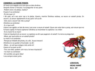 L’ANDREA I LA MARE PIRATA
Hi havia una vegada una noia que es deia Andrea.
Després d’anar a l’escola, li va preguntar al seu pare:
-Podem anar a la platja, sisplau?
El pare li va contestar:
-És clar quer sí!
I dit això, se’n van anar cap a la platja. Llavors, mentre l’Andrea nedava, va veure un vaixell pirata. En
veure’l, va avisar ràpidament el seu pare i ell va dir:
-Vols anar a veure’l de més a prop?
L’Andrea va contestar:
-Sí, sí que vull!
Llavors van agafar un bot de rems i van anar a veure el vaixell. Quan van estar ben a prop, van veure que no
hi havia capità: hi havia capitana! L’Andrea va reconèixer la capitana i va cridar:
-És la mare! És la mare!
I tota la tripulació els va veure. La capitana va dir que pugessin al vaixell i la nena va preguntar:
-Mare, per què estàs en un vaixell pirata?
La mare li va contestar:
-Perquè jo treballo de pirata, és a dir, busco tresors!
L’Andrea es va quedar al·lucinada i va dir:
-Mare... jo vull que estiguis més amb mi!
Llavors el va pare va dir:
-Tinc una idea: podem unir-nos a la teva tripulació?
I la mare va contestar:
-Em sembla una gran idea!
I ara sempre estan junts.
LOBOGIRL
IRENE FARRÉ
4t A - EP
 