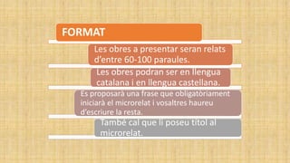 FORMAT
Les obres a presentar seran relats
d’entre 60-100 paraules.
Les obres podran ser en llengua
catalana i en llengua castellana.
Es proposarà una frase que obligatòriament
iniciarà el microrelat i vosaltres haureu
d’escriure la resta.
També cal que li poseu títol al
microrelat.
 