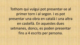 Tothom qui vulgui pot presentar-se al
primer torn i al segon. I es pot
presentar una obra en català i una altra
en castellà. En aquestes dues
setmanes, doncs, es poden presentar
fins a 4 escrits per persona.
 