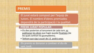 PREMIS
El jurat estarà compost per l’equip de
tutors. El nombre d’obres premiades
dependrà de la participació i la qualitat.
• Els dies posteriors al tancament de cada torn, es
publicaran les obres que hagin quedat finalistes (de
les quals sortiran les guanyadores).
• Tothom que sigui usuari de J.E. podrà votar.
PREMI JURAT POPULAR:
Els premis es donaran a conèixer el dia de
sant Jordi.
 