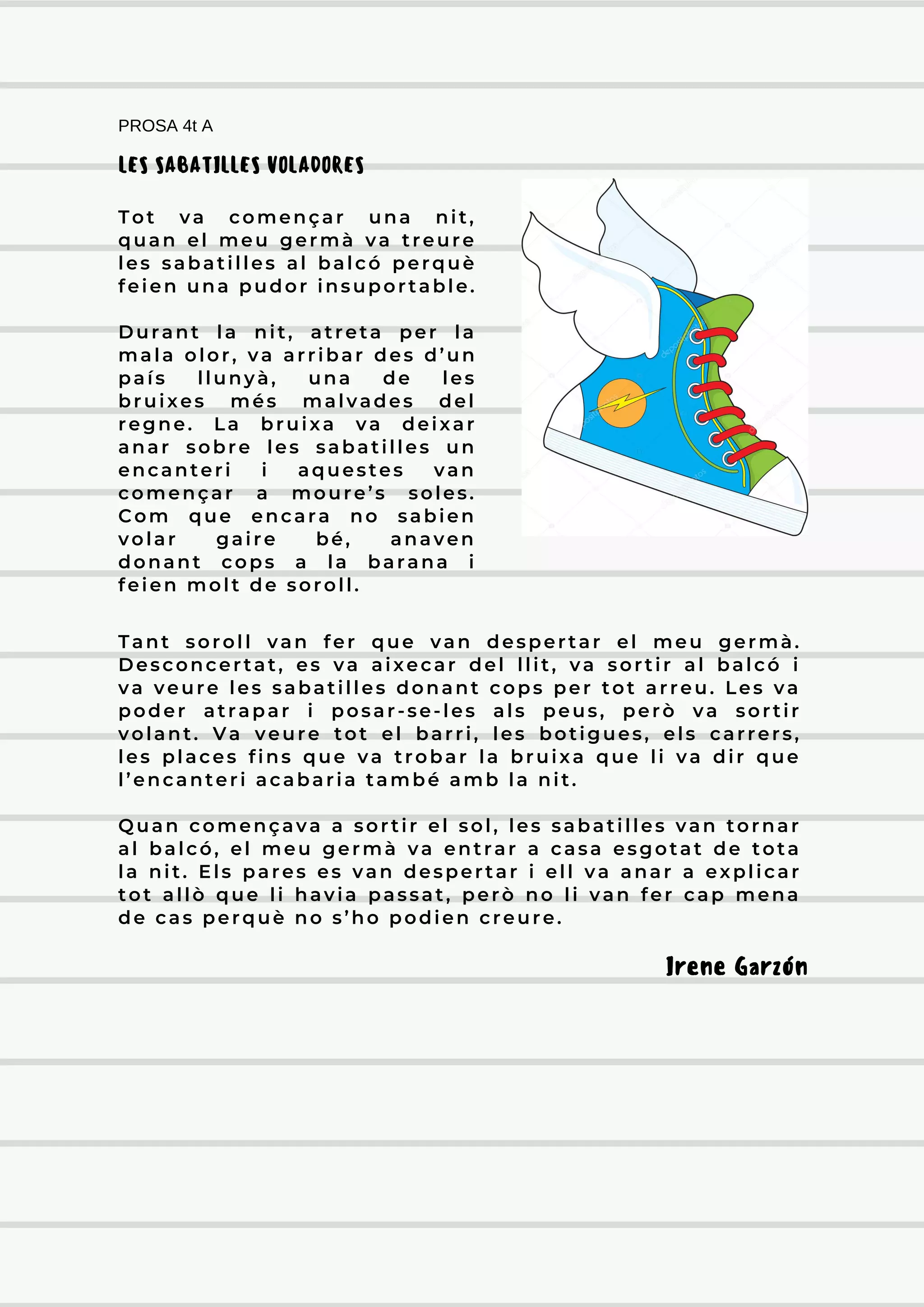 Tant soroll van fer que van despertar el meu germà.
Desconcertat, es va aixecar del llit, va sortir al balcó i
va veure les sabatilles donant cops per tot arreu. Les va
poder atrapar i posar-se-les als peus, però va sortir
volant. Va veure tot el barri, les botigues, els carrers,
les places fins que va trobar la bruixa que li va dir que
l’encanteri acabaria també amb la nit.
Quan començava a sortir el sol, les sabatilles van tornar
al balcó, el meu germà va entrar a casa esgotat de tota
la nit. Els pares es van despertar i ell va anar a explicar
tot allò que li havia passat, però no li van fer cap mena
de cas perquè no s’ho podien creure.
PROSA 4t A
Irene Garzón
LES SABATILLES VOLADORES
Tot va començar una nit,
quan el meu germà va treure
les sabatilles al balcó perquè
feien una pudor insuportable.
Durant la nit, atreta per la
mala olor, va arribar des d’un
país llunyà, una de les
bruixes més malvades del
regne. La bruixa va deixar
anar sobre les sabatilles un
encanteri i aquestes van
començar a moure’s soles.
Com que encara no sabien
volar gaire bé, anaven
donant cops a la barana i
feien molt de soroll.
 