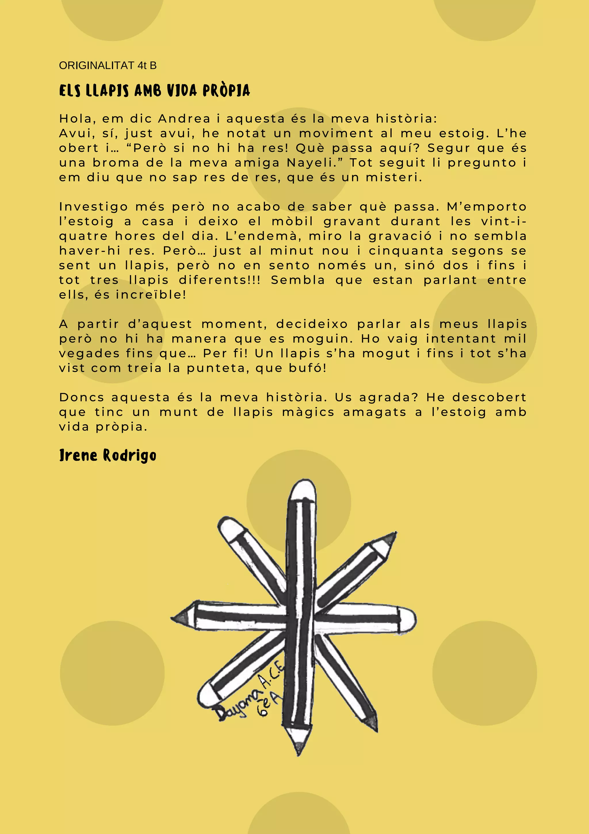 Hola, em dic Andrea i aquesta és la meva història:
Avui, sí, just avui, he notat un moviment al meu estoig. L’he
obert i… “Però si no hi ha res! Què passa aquí? Segur que és
una broma de la meva amiga Nayeli.” Tot seguit li pregunto i
em diu que no sap res de res, que és un misteri.
Investigo més però no acabo de saber què passa. M’emporto
l’estoig a casa i deixo el mòbil gravant durant les vint-i-
quatre hores del dia. L’endemà, miro la gravació i no sembla
haver-hi res. Però… just al minut nou i cinquanta segons se
sent un llapis, però no en sento només un, sinó dos i fins i
tot tres llapis diferents!!! Sembla que estan parlant entre
ells, és increïble!
A partir d’aquest moment, decideixo parlar als meus llapis
però no hi ha manera que es moguin. Ho vaig intentant mil
vegades fins que… Per fi! Un llapis s’ha mogut i fins i tot s’ha
vist com treia la punteta, que bufó!
Doncs aquesta és la meva història. Us agrada? He descobert
que tinc un munt de llapis màgics amagats a l’estoig amb
vida pròpia.
ORIGINALITAT 4t B
Irene Rodrigo
ELS LLAPIS AMB VIDA PRÒPIA
 