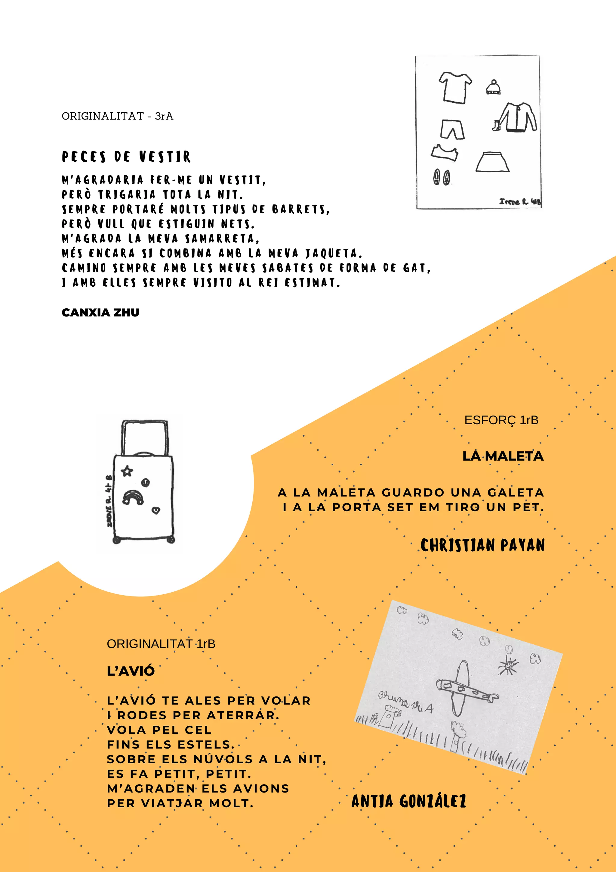 M ' A G R A D A R I A F E R - M E U N V E S T I T ,
P E R Ò T R I G A R I A T O T A L A N I T .
S E M P R E P O R T A R É M O L T S T I P U S D E B A R R E T S ,
P E R Ò V U L L Q U E E S T I G U I N N E T S .
M ' A G R A D A L A M E V A S A M A R R E T A ,
M É S E N C A R A S I C O M B I N A A M B L A M E V A J A Q U E T A .
C A M I N O S E M P R E A M B L E S M E V E S S A B A T E S D E F O R M A D E G A T ,
I A M B E L L E S S E M P R E V I S I T O A L R E I E S T I M A T .
CANXIA ZHU
ORIGINALITAT - 3rA
A LA MALETA GUARDO UNA GALETA
I A LA PORTA SET EM TIRO UN PET.
ESFORÇ 1rB
LA MALETA
CHRISTIAN PAYAN
L’AVIÓ TE ALES PER VOLAR
I RODES PER ATERRAR.
VOLA PEL CEL
FINS ELS ESTELS.
SOBRE ELS NÚVOLS A LA NIT,
ES FA PETIT, PETIT.
M’AGRADEN ELS AVIONS
PER VIATJAR MOLT.
ORIGINALITAT 1rB
L’AVIÓ
ANTIA GONZÁLEZ
P E C E S D E V E S T I R
 
