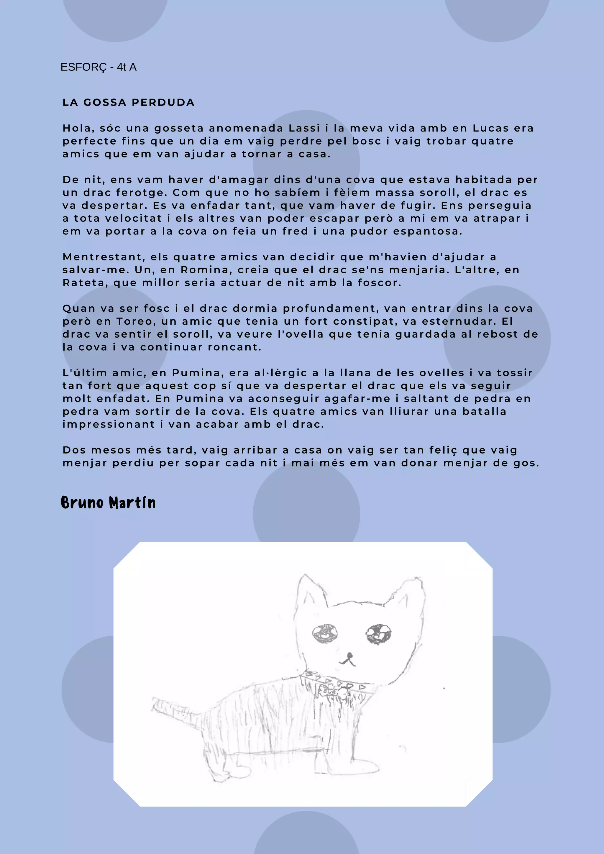 LA GOSSA PERDUDA
Hola, sóc una gosseta anomenada Lassi i la meva vida amb en Lucas era
perfecte fins que un dia em vaig perdre pel bosc i vaig trobar quatre
amics que em van ajudar a tornar a casa.
De nit, ens vam haver d'amagar dins d'una cova que estava habitada per
un drac ferotge. Com que no ho sabíem i fèiem massa soroll, el drac es
va despertar. Es va enfadar tant, que vam haver de fugir. Ens perseguia
a tota velocitat i els altres van poder escapar però a mi em va atrapar i
em va portar a la cova on feia un fred i una pudor espantosa.
Mentrestant, els quatre amics van decidir que m'havien d'ajudar a
salvar-me. Un, en Romina, creia que el drac se'ns menjaria. L'altre, en
Rateta, que millor seria actuar de nit amb la foscor.
Quan va ser fosc i el drac dormia profundament, van entrar dins la cova
però en Toreo, un amic que tenia un fort constipat, va esternudar. El
drac va sentir el soroll, va veure l'ovella que tenia guardada al rebost de
la cova i va continuar roncant.
L'últim amic, en Pumina, era al·lèrgic a la llana de les ovelles i va tossir
tan fort que aquest cop sí que va despertar el drac que els va seguir
molt enfadat. En Pumina va aconseguir agafar-me i saltant de pedra en
pedra vam sortir de la cova. Els quatre amics van lliurar una batalla
impressionant i van acabar amb el drac.
Dos mesos més tard, vaig arribar a casa on vaig ser tan feliç que vaig
menjar perdiu per sopar cada nit i mai més em van donar menjar de gos.
ESFORÇ - 4t A
Bruno Martín
 