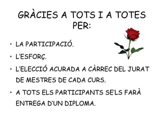 GRÀCIES A TOTS I A TOTES
PER:
• LA PARTICIPACIÓ.
• L’ESFORÇ.
• L’ELECCIÓ ACURADA A CÀRREC DEL JURAT
DE MESTRES DE CADA CURS.
• A TOTS ELS PARTICIPANTS SE’LS FARÀ
ENTREGA D’UN DIPLOMA.
 